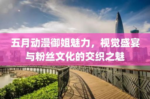 五月動(dòng)漫御姐魅力，視覺(jué)盛宴與粉絲文化的交織之魅