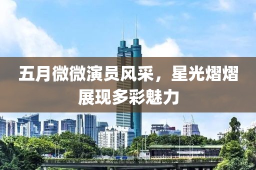 五月微微演員風(fēng)采，星光熠熠展現(xiàn)多彩魅力