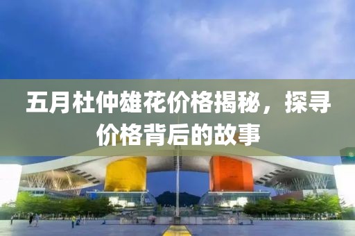 五月杜仲雄花價格揭秘，探尋價格背后的故事