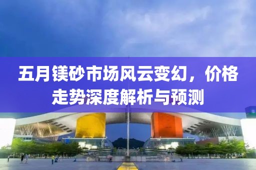 五月鎂砂市場風(fēng)云變幻，價格走勢深度解析與預(yù)測