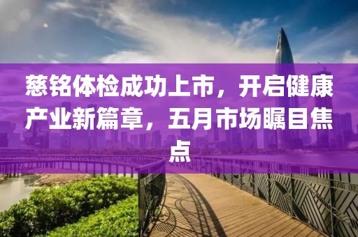 慈銘體檢成功上市，開(kāi)啟健康產(chǎn)業(yè)新篇章，五月市場(chǎng)矚目焦點(diǎn)