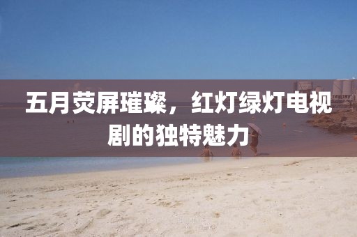 五月熒屏璀璨，紅燈綠燈電視劇的獨(dú)特魅力