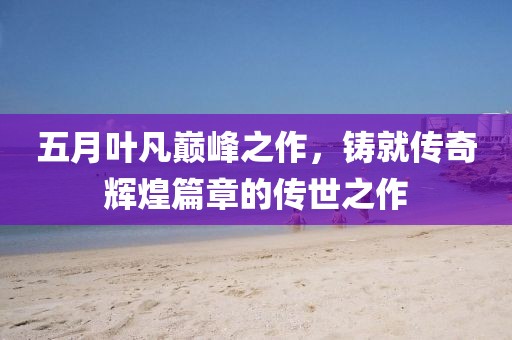 五月葉凡巔峰之作，鑄就傳奇輝煌篇章的傳世之作