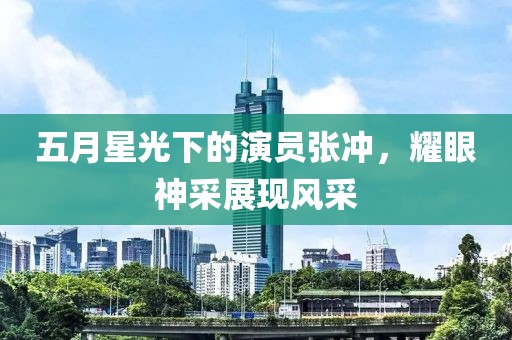 五月星光下的演員張沖，耀眼神采展現(xiàn)風(fēng)采