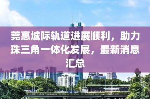 莞惠城際軌道進(jìn)展順利，助力珠三角一體化發(fā)展，最新消息匯總