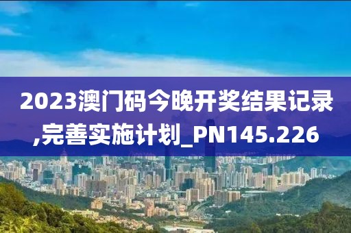 2023澳門碼今晚開獎結(jié)果記錄,完善實施計劃_PN145.226