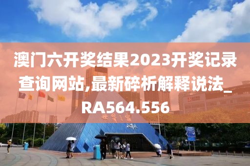 澳門六開獎(jiǎng)結(jié)果2023開獎(jiǎng)記錄查詢網(wǎng)站,最新碎析解釋說法_RA564.556