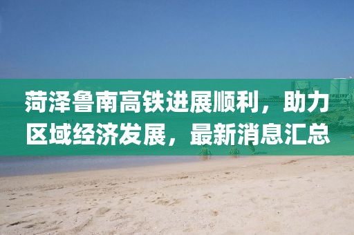 菏澤魯南高鐵進(jìn)展順利，助力區(qū)域經(jīng)濟(jì)發(fā)展，最新消息匯總