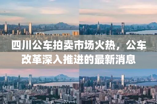 四川公車拍賣市場(chǎng)火熱，公車改革深入推進(jìn)的最新消息