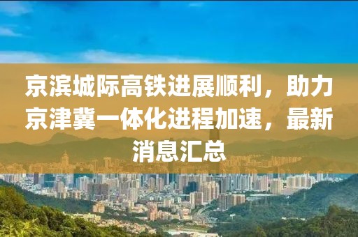 京濱城際高鐵進(jìn)展順利，助力京津冀一體化進(jìn)程加速，最新消息匯總