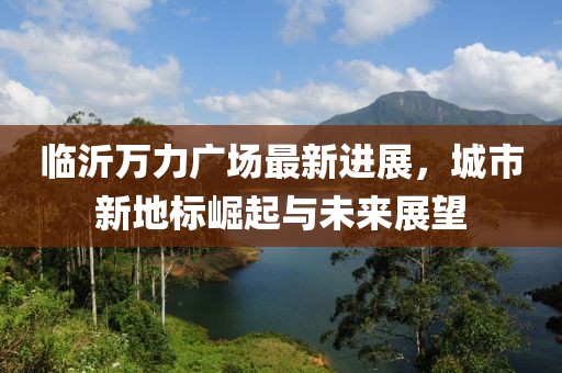臨沂萬力廣場最新進(jìn)展，城市新地標(biāo)崛起與未來展望