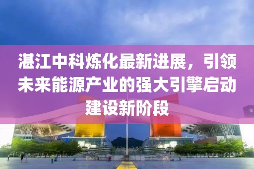 湛江中科煉化最新進展，引領未來能源產業(yè)的強大引擎啟動建設新階段