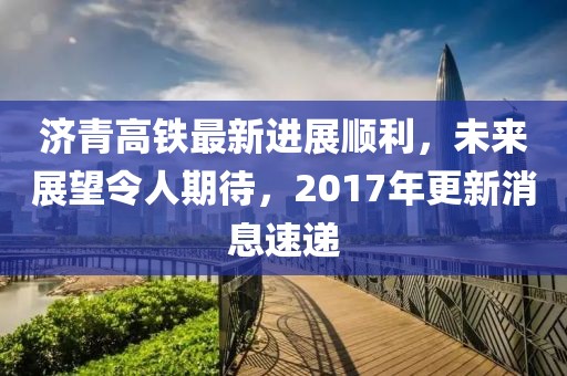 濟(jì)青高鐵最新進(jìn)展順利，未來展望令人期待，2017年更新消息速遞