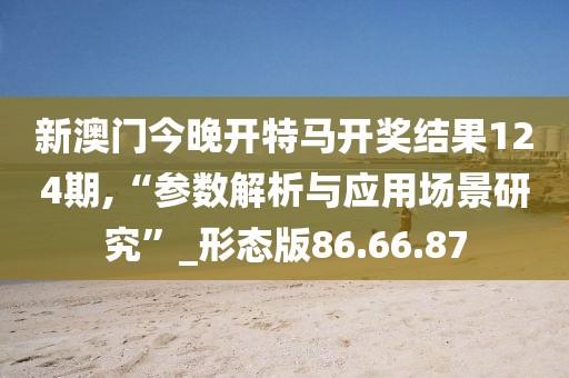 新澳門(mén)今晚開(kāi)特馬開(kāi)獎(jiǎng)結(jié)果124期,“參數(shù)解析與應(yīng)用場(chǎng)景研究”_形態(tài)版86.66.87