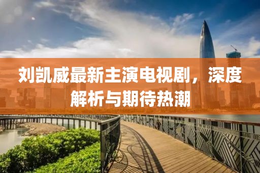 劉凱威最新主演電視劇，深度解析與期待熱潮