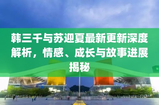 韓三千與蘇迎夏最新更新深度解析，情感、成長(zhǎng)與故事進(jìn)展揭秘