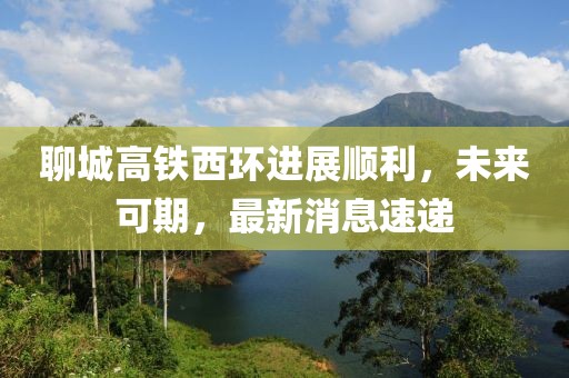 聊城高鐵西環(huán)進(jìn)展順利，未來可期，最新消息速遞