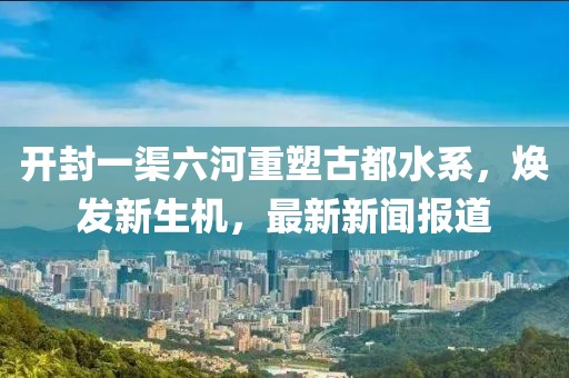 開封一渠六河重塑古都水系，煥發(fā)新生機(jī)，最新新聞報(bào)道