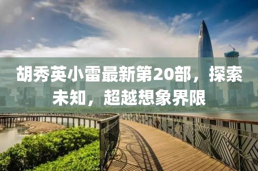 胡秀英小雷最新第20部，探索未知，超越想象界限