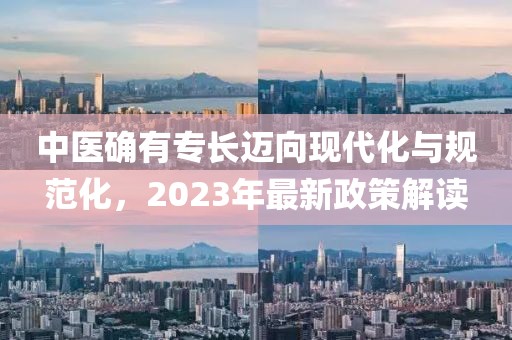 中醫(yī)確有專(zhuān)長(zhǎng)邁向現(xiàn)代化與規(guī)范化，2023年最新政策解讀