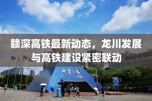 贛深高鐵最新動態(tài)，龍川發(fā)展與高鐵建設(shè)緊密聯(lián)動