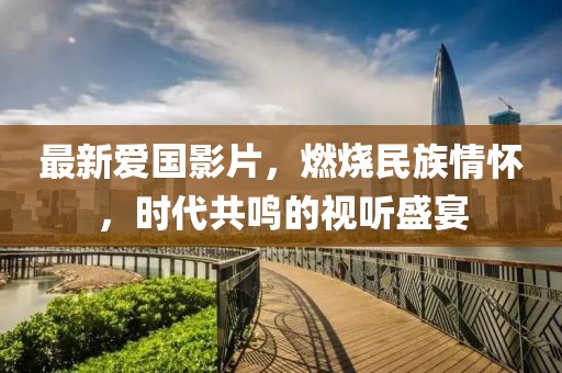 最新愛國影片，燃燒民族情懷，時代共鳴的視聽盛宴