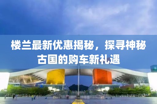 樓蘭最新優(yōu)惠揭秘，探尋神秘古國的購車新禮遇