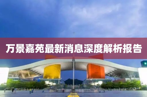 萬(wàn)景嘉苑最新消息深度解析報(bào)告