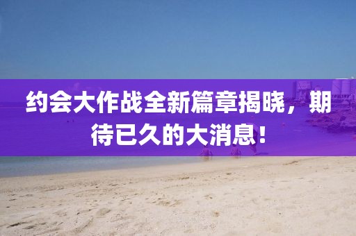 約會大作戰(zhàn)全新篇章揭曉，期待已久的大消息！